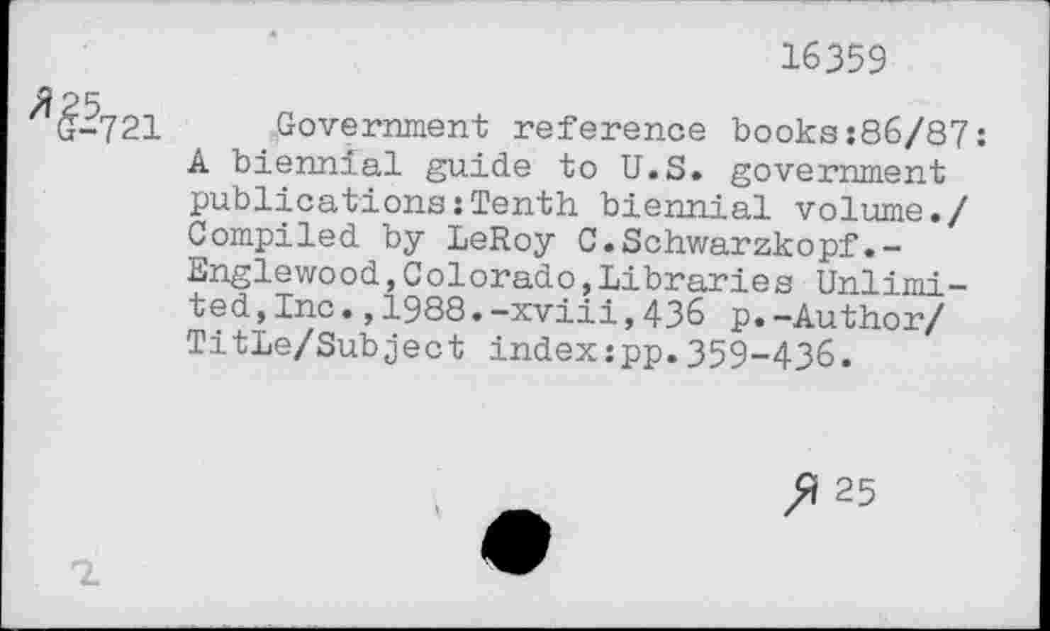 ﻿16359
^-721
Government reference books:86/87: A biennial guide to U.S» government publications:Tenth biennial volume./ Compiled by LeRoy C•Schwarzkopf. -Englewood,Colorado,Libraries Unlimited, Inc.,1988.-xviii,436 p.-Author/ Title/Subject index:pp.359-436.
ft 25